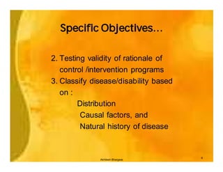 Specific Objectives…

2. Testing validity of rationale of
   control /intervention programs
3. Classify disease/disability based
   on :
        Distribution
         Causal factors, and
         Natural history of disease


                                       6
              Akhilesh Bhargava
 