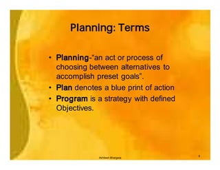 Planning: Terms

• Planning-“an act or process of
  choosing between alternatives to
  accomplish preset goals”.
• Plan denotes a blue print of action
• Program is a strategy with defined
  Objectives.




                                        8
              Akhilesh Bhargava
 