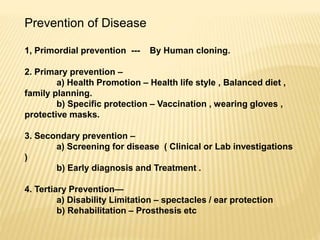 Prevention of Disease
1, Primordial prevention --- By Human cloning.
2. Primary prevention –
a) Health Promotion – Health life style , Balanced diet ,
family planning.
b) Specific protection – Vaccination , wearing gloves ,
protective masks.
3. Secondary prevention –
a) Screening for disease ( Clinical or Lab investigations
)
b) Early diagnosis and Treatment .
4. Tertiary Prevention—
a) Disability Limitation – spectacles / ear protection
b) Rehabilitation – Prosthesis etc
 