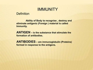 IMMUNITY
Definition
Ability of Body to recognise , destroy and
eliminate antigenic (Foreign ) material is called
Immunity.
ANTIGEN – is the substance that stimulate the
formation of antibodies.
ANTIBODIES – are immunoglobulin (Proteins)
formed in response to the antigens.
 
