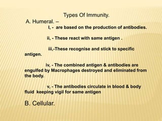Types Of Immunity.
A. Humeral. –
I, - are based on the production of antibodies.
ii, - These react with same antigen .
iii,-These recognise and stick to specific
antigen.
iv, - The combined antigen & antibodies are
engulfed by Macrophages destroyed and eliminated from
the body.
v, - The antibodies circulate in blood & body
fluid keeping vigil for same antigen
B. Cellular.
 