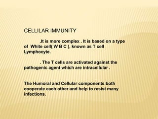 CELLILAR IMMUNITY
.It is more complex . It is based on a type
of White cell( W B C ), known as T cell
Lymphocyte.
. The T cells are activated against the
pathogenic agent which are intracellular .
The Humoral and Cellular components both
cooperate each other and help to resist many
infections.
 