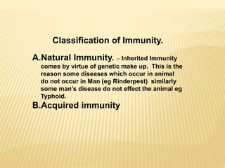 Classification of Immunity.
A.Natural Immunity. – Inherited Immunity
comes by virtue of genetic make up. This is the
reason some diseases which occur in animal
do not occur in Man (eg Rinderpest) similarly
some man’s disease do not effect the animal eg
Typhoid.
B.Acquired immunity
 
