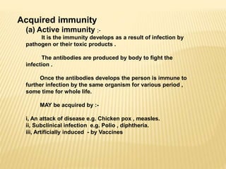 Acquired immunity
(a) Active immunity ;-
It is the immunity develops as a result of infection by
pathogen or their toxic products .
The antibodies are produced by body to fight the
infection .
Once the antibodies develops the person is immune to
further infection by the same organism for various period ,
some time for whole life.
MAY be acquired by :-
i, An attack of disease e.g. Chicken pox , measles.
ii, Subclinical infection e.g. Polio , diphtheria.
iii, Artificially induced - by Vaccines
 