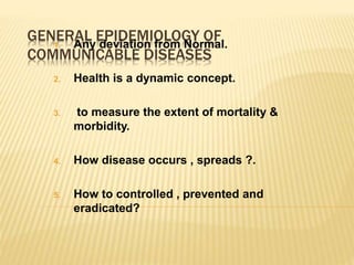 GENERAL EPIDEMIOLOGY OF
COMMUNICABLE DISEASES
1. Any deviation from Normal.
2. Health is a dynamic concept.
3. to measure the extent of mortality &
morbidity.
4. How disease occurs , spreads ?.
5. How to controlled , prevented and
eradicated?
 
