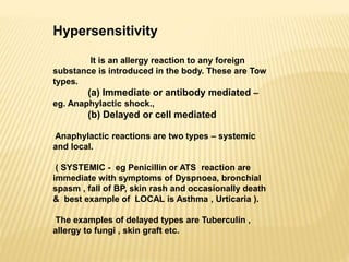 Hypersensitivity
It is an allergy reaction to any foreign
substance is introduced in the body. These are Tow
types.
(a) Immediate or antibody mediated –
eg. Anaphylactic shock.,
(b) Delayed or cell mediated
Anaphylactic reactions are two types – systemic
and local.
( SYSTEMIC - eg Penicillin or ATS reaction are
immediate with symptoms of Dyspnoea, bronchial
spasm , fall of BP, skin rash and occasionally death
& best example of LOCAL is Asthma , Urticaria ).
The examples of delayed types are Tuberculin ,
allergy to fungi , skin graft etc.
 