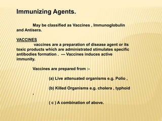 Immunizing Agents.
May be classified as Vaccines , Immunoglobulin
and Antisera.
VACCINES
vaccines are a preparation of disease agent or its
toxic products which are administrated stimulates specific
antibodies formation . --- Vaccines induces active
immunity.
Vaccines are prepared from :-
(a) Live attenuated organisms e.g. Polio ,
(b) Killed Organisms e.g. cholera , typhoid
,
( c ) A combination of above.
 