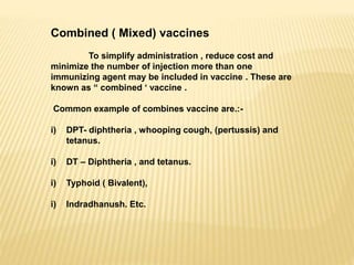 Combined ( Mixed) vaccines
To simplify administration , reduce cost and
minimize the number of injection more than one
immunizing agent may be included in vaccine . These are
known as “ combined ‘ vaccine .
Common example of combines vaccine are.:-
i) DPT- diphtheria , whooping cough, (pertussis) and
tetanus.
i) DT – Diphtheria , and tetanus.
i) Typhoid ( Bivalent),
i) Indradhanush. Etc.
 