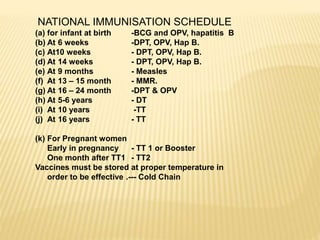 NATIONAL IMMUNISATION SCHEDULE
(a) for infant at birth -BCG and OPV, hapatitis B
(b) At 6 weeks -DPT, OPV, Hap B.
(c) At10 weeks - DPT, OPV, Hap B.
(d) At 14 weeks - DPT, OPV, Hap B.
(e) At 9 months - Measles
(f) At 13 – 15 month - MMR.
(g) At 16 – 24 month -DPT & OPV
(h) At 5-6 years - DT
(i) At 10 years -TT
(j) At 16 years - TT
(k) For Pregnant women
Early in pregnancy - TT 1 or Booster
One month after TT1 - TT2
Vaccines must be stored at proper temperature in
order to be effective .--- Cold Chain
 
