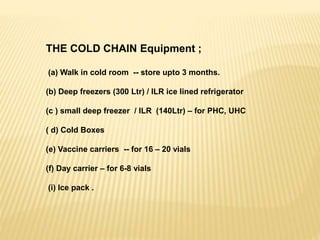 THE COLD CHAIN Equipment ;
(a) Walk in cold room -- store upto 3 months.
(b) Deep freezers (300 Ltr) / ILR ice lined refrigerator
(c ) small deep freezer / ILR (140Ltr) – for PHC, UHC
( d) Cold Boxes
(e) Vaccine carriers -- for 16 – 20 vials
(f) Day carrier – for 6-8 vials
(i) Ice pack .
 