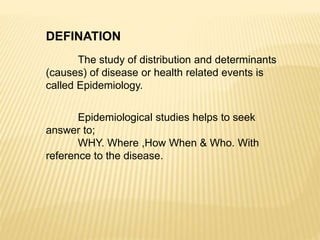 DEFINATION
The study of distribution and determinants
(causes) of disease or health related events is
called Epidemiology.
Epidemiological studies helps to seek
answer to;
WHY. Where ,How When & Who. With
reference to the disease.
 