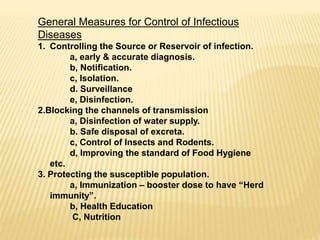 General Measures for Control of Infectious
Diseases
1. Controlling the Source or Reservoir of infection.
a, early & accurate diagnosis.
b, Notification.
c, Isolation.
d. Surveillance
e, Disinfection.
2.Blocking the channels of transmission
a, Disinfection of water supply.
b. Safe disposal of excreta.
c, Control of Insects and Rodents.
d, Improving the standard of Food Hygiene
etc.
3. Protecting the susceptible population.
a, Immunization – booster dose to have “Herd
immunity”.
b, Health Education
C, Nutrition
 