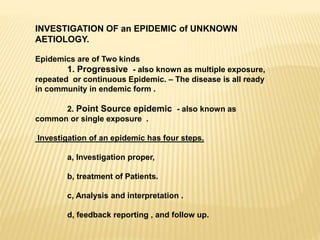 INVESTIGATION OF an EPIDEMIC of UNKNOWN
AETIOLOGY.
Epidemics are of Two kinds
1. Progressive - also known as multiple exposure,
repeated or continuous Epidemic. – The disease is all ready
in community in endemic form .
2. Point Source epidemic - also known as
common or single exposure .
Investigation of an epidemic has four steps.
a, Investigation proper,
b, treatment of Patients.
c, Analysis and interpretation .
d, feedback reporting , and follow up.
 