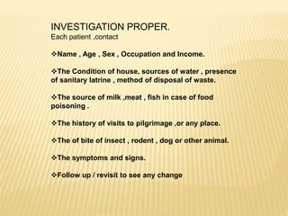INVESTIGATION PROPER.
Each patient ,contact
Name , Age , Sex , Occupation and Income.
The Condition of house, sources of water , presence
of sanitary latrine , method of disposal of waste.
The source of milk ,meat , fish in case of food
poisoning .
The history of visits to pilgrimage ,or any place.
The of bite of insect , rodent , dog or other animal.
The symptoms and signs.
Follow up / revisit to see any change
 