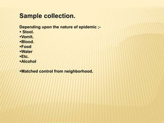 Sample collection.
Depending upon the nature of epidemic ;-
 Stool.
Vomit.
Blood.
Food
Water
Etc.
Alcohol
Matched control from neighborhood.
 