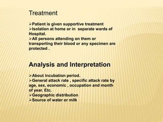 Treatment
Patient is given supportive treatment
Isolation at home or in separate wards of
Hospital.
All persons attending on them or
transporting their blood or any specimen are
protected .
Analysis and Interpretation
About incubation period.
General attack rate , specific attack rate by
age, sex, economic , occupation and month
of year. Etc.
Geographic distribution
Source of water or milk
 