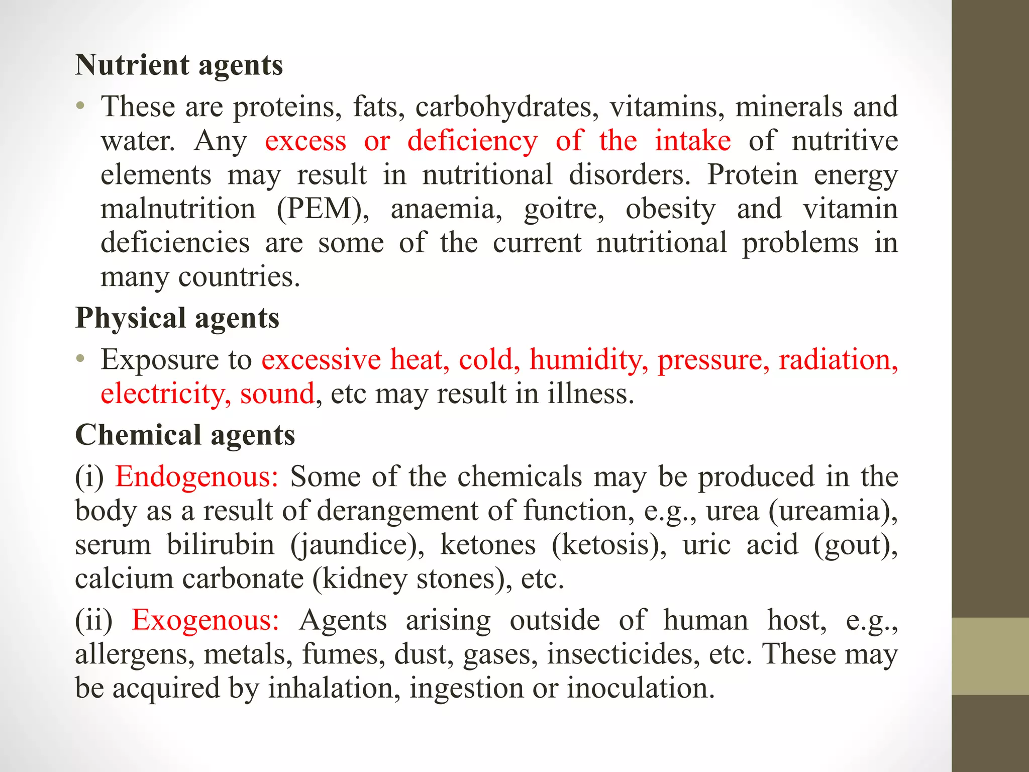 Nutrient agents
• These are proteins, fats, carbohydrates, vitamins, minerals and
water. Any excess or deficiency of the intake of nutritive
elements may result in nutritional disorders. Protein energy
malnutrition (PEM), anaemia, goitre, obesity and vitamin
deficiencies are some of the current nutritional problems in
many countries.
Physical agents
• Exposure to excessive heat, cold, humidity, pressure, radiation,
electricity, sound, etc may result in illness.
Chemical agents
(i) Endogenous: Some of the chemicals may be produced in the
body as a result of derangement of function, e.g., urea (ureamia),
serum bilirubin (jaundice), ketones (ketosis), uric acid (gout),
calcium carbonate (kidney stones), etc.
(ii) Exogenous: Agents arising outside of human host, e.g.,
allergens, metals, fumes, dust, gases, insecticides, etc. These may
be acquired by inhalation, ingestion or inoculation.
 