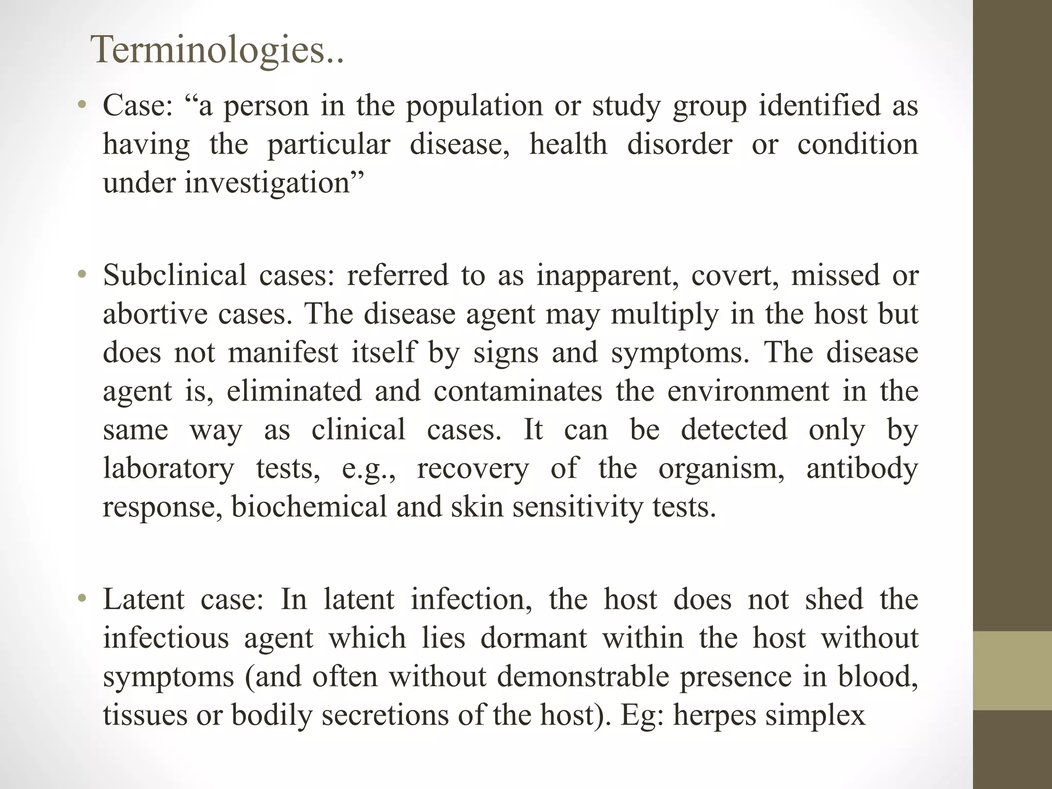 • Case: “a person in the population or study group identified as
having the particular disease, health disorder or condition
under investigation”
• Subclinical cases: referred to as inapparent, covert, missed or
abortive cases. The disease agent may multiply in the host but
does not manifest itself by signs and symptoms. The disease
agent is, eliminated and contaminates the environment in the
same way as clinical cases. It can be detected only by
laboratory tests, e.g., recovery of the organism, antibody
response, biochemical and skin sensitivity tests.
• Latent case: In latent infection, the host does not shed the
infectious agent which lies dormant within the host without
symptoms (and often without demonstrable presence in blood,
tissues or bodily secretions of the host). Eg: herpes simplex
Terminologies..
 