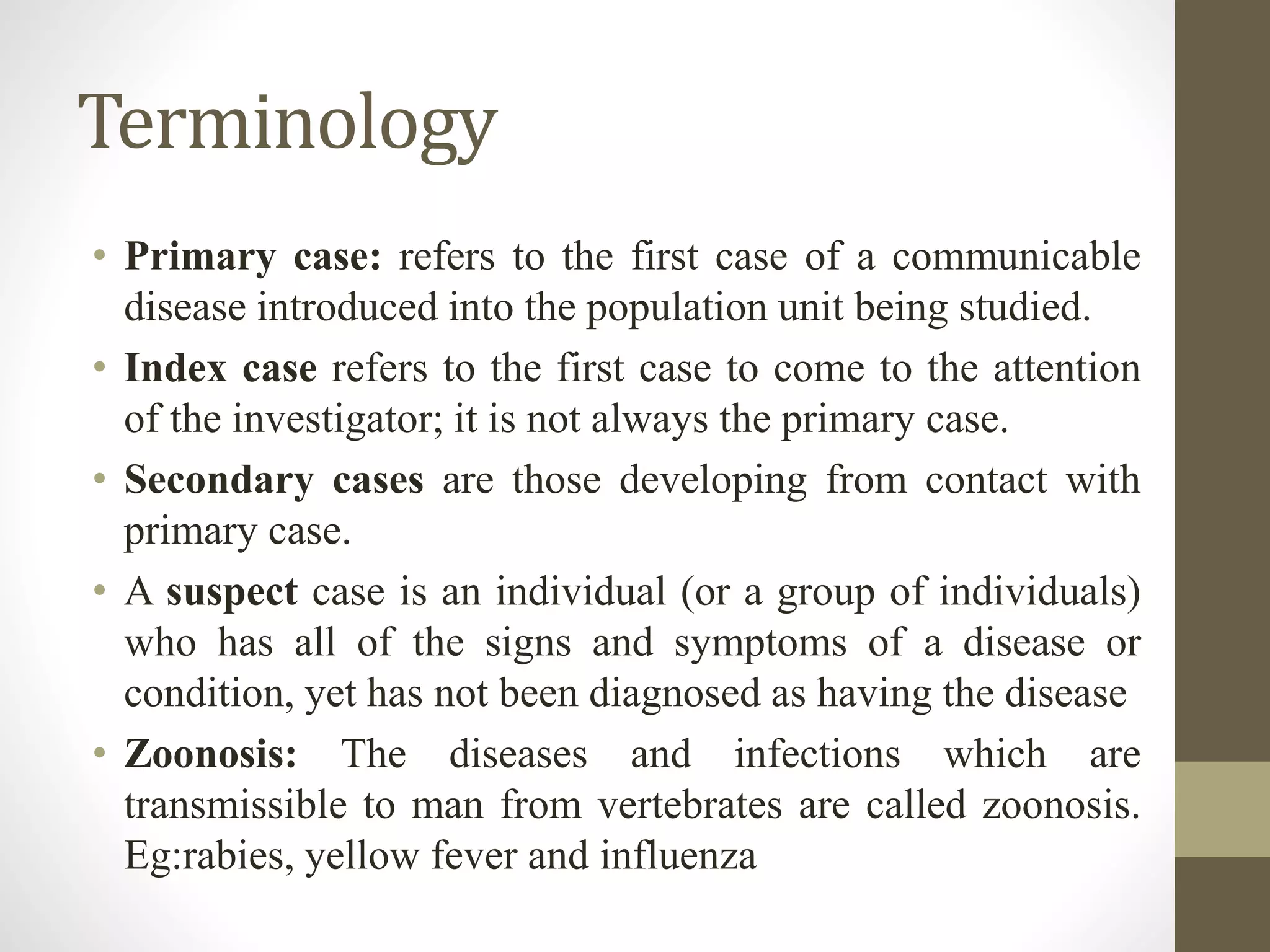 Terminology
• Primary case: refers to the first case of a communicable
disease introduced into the population unit being studied.
• Index case refers to the first case to come to the attention
of the investigator; it is not always the primary case.
• Secondary cases are those developing from contact with
primary case.
• A suspect case is an individual (or a group of individuals)
who has all of the signs and symptoms of a disease or
condition, yet has not been diagnosed as having the disease
• Zoonosis: The diseases and infections which are
transmissible to man from vertebrates are called zoonosis.
Eg:rabies, yellow fever and influenza
 