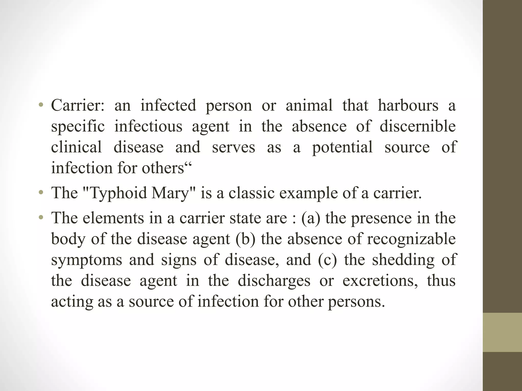 • Carrier: an infected person or animal that harbours a
specific infectious agent in the absence of discernible
clinical disease and serves as a potential source of
infection for others“
• The "Typhoid Mary" is a classic example of a carrier.
• The elements in a carrier state are : (a) the presence in the
body of the disease agent (b) the absence of recognizable
symptoms and signs of disease, and (c) the shedding of
the disease agent in the discharges or excretions, thus
acting as a source of infection for other persons.
 