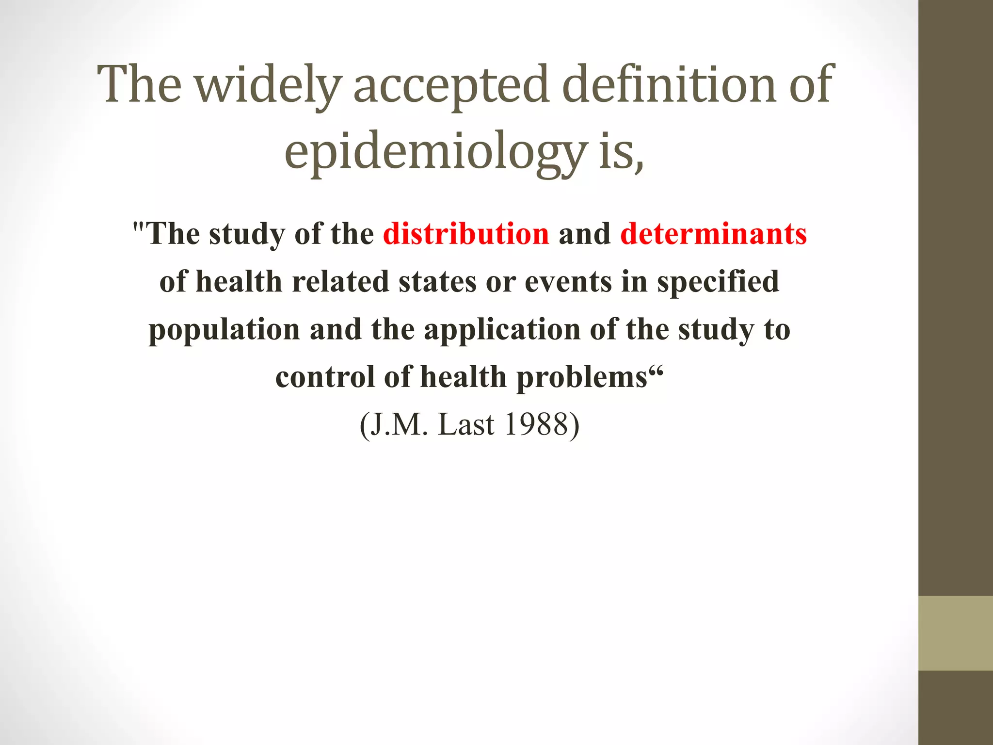 The widely accepted definition of
epidemiology is,
"The study of the distribution and determinants
of health related states or events in specified
population and the application of the study to
control of health problems“
(J.M. Last 1988)
 