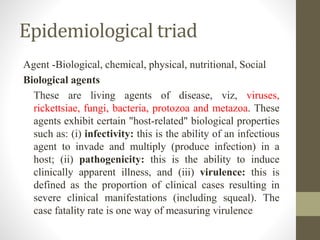 Epidemiological triad
Agent -Biological, chemical, physical, nutritional, Social
Biological agents
These are living agents of disease, viz, viruses,
rickettsiae, fungi, bacteria, protozoa and metazoa. These
agents exhibit certain "host-related" biological properties
such as: (i) infectivity: this is the ability of an infectious
agent to invade and multiply (produce infection) in a
host; (ii) pathogenicity: this is the ability to induce
clinically apparent illness, and (iii) virulence: this is
defined as the proportion of clinical cases resulting in
severe clinical manifestations (including squeal). The
case fatality rate is one way of measuring virulence
 