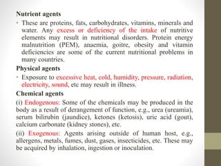 Nutrient agents
• These are proteins, fats, carbohydrates, vitamins, minerals and
water. Any excess or deficiency of the intake of nutritive
elements may result in nutritional disorders. Protein energy
malnutrition (PEM), anaemia, goitre, obesity and vitamin
deficiencies are some of the current nutritional problems in
many countries.
Physical agents
• Exposure to excessive heat, cold, humidity, pressure, radiation,
electricity, sound, etc may result in illness.
Chemical agents
(i) Endogenous: Some of the chemicals may be produced in the
body as a result of derangement of function, e.g., urea (ureamia),
serum bilirubin (jaundice), ketones (ketosis), uric acid (gout),
calcium carbonate (kidney stones), etc.
(ii) Exogenous: Agents arising outside of human host, e.g.,
allergens, metals, fumes, dust, gases, insecticides, etc. These may
be acquired by inhalation, ingestion or inoculation.
 