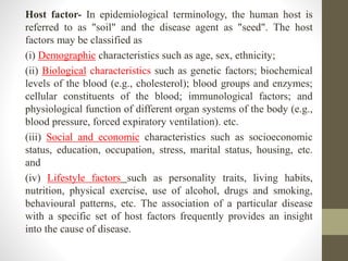 Host factor- In epidemiological terminology, the human host is
referred to as "soil" and the disease agent as "seed". The host
factors may be classified as
(i) Demographic characteristics such as age, sex, ethnicity;
(ii) Biological characteristics such as genetic factors; biochemical
levels of the blood (e.g., cholesterol); blood groups and enzymes;
cellular constituents of the blood; immunological factors; and
physiological function of different organ systems of the body (e.g.,
blood pressure, forced expiratory ventilation). etc.
(iii) Social and economic characteristics such as socioeconomic
status, education, occupation, stress, marital status, housing, etc.
and
(iv) Lifestyle factors such as personality traits, living habits,
nutrition, physical exercise, use of alcohol, drugs and smoking,
behavioural patterns, etc. The association of a particular disease
with a specific set of host factors frequently provides an insight
into the cause of disease.
 