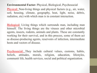 Environmental Factor- Physical, Biological, Psychosocial
Physical: Non-living things and physical factors (e.g., air, water,
soil, housing, climate, geography, heat, light, noise, debris,
radiation, etc) with which man is in constant interaction.
Biological: Living things which surrounds man, including man
himself. The living things are the viruses and other microbial
agents, insects, rodents, animals and plants. These are constantly
working for their survival, and in this process, some of them act
as disease-producing agents, reservoirs of infection, intermediate
hosts and vectors of disease.
Psychosocial: They include cultural values, customs, habits,
beliefs, attitudes, morals, religion, education, lifestyles,
communit life, health services, social and political organization.
 