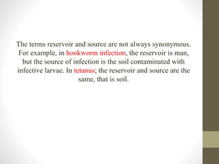 The terms reservoir and source are not always synonymous.
For example, in hookworm infection, the reservoir is man,
but the source of infection is the soil contaminated with
infective larvae. In tetanus; the reservoir and source are the
same, that is soil.
 
