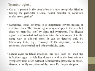 • Case: “a person in the population or study group identified as
having the particular disease, health disorder or condition
under investigation”
• Subclinical cases: referred to as inapparent, covert, missed or
abortive cases. The disease agent may multiply in the host but
does not manifest itself by signs and symptoms. The disease
agent is, eliminated and contaminates the environment in the
same way as clinical cases. It can be detected only by
laboratory tests, e.g., recovery of the organism, antibody
response, biochemical and skin sensitivity tests.
• Latent case: In latent infection, the host does not shed the
infectious agent which lies dormant within the host without
symptoms (and often without demonstrable presence in blood,
tissues or bodily secretions of the host). Eg: herpes simplex
Terminologies..
 