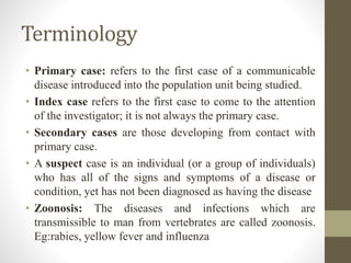 Terminology
• Primary case: refers to the first case of a communicable
disease introduced into the population unit being studied.
• Index case refers to the first case to come to the attention
of the investigator; it is not always the primary case.
• Secondary cases are those developing from contact with
primary case.
• A suspect case is an individual (or a group of individuals)
who has all of the signs and symptoms of a disease or
condition, yet has not been diagnosed as having the disease
• Zoonosis: The diseases and infections which are
transmissible to man from vertebrates are called zoonosis.
Eg:rabies, yellow fever and influenza
 