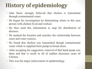 History of epidemiology
• John Snow strongly believed that cholera is transmitted
through contaminated water.
• He began his investigation by determining where in this area
person with cholera lived and worked.
• He then used this information to map for distribution of
diseases.
• He marked the location and searches the relationship between
cases and water sources.
• He found that cholera was transmitted though contaminated
water which is supplied from pump in broad street.
• After accepting his suggestion, removal of that hand pump was
done and that is result in all of sudden decreases cases of
Cholera.
• This was the major achievement in epidemiology.
 