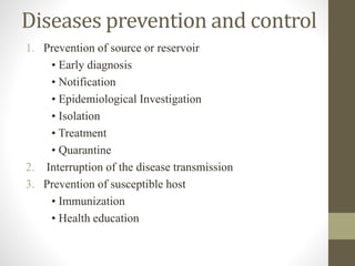 Diseases prevention and control
1. Prevention of source or reservoir
• Early diagnosis
• Notification
• Epidemiological Investigation
• Isolation
• Treatment
• Quarantine
2. Interruption of the disease transmission
3. Prevention of susceptible host
• Immunization
• Health education
 