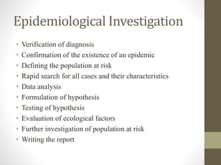 Epidemiological Investigation
• Verification of diagnosis
• Confirmation of the existence of an epidemic
• Defining the population at risk
• Rapid search for all cases and their characteristics
• Data analysis
• Formulation of hypothesis
• Testing of hypothesis
• Evaluation of ecological factors
• Further investigation of population at risk
• Writing the report
 