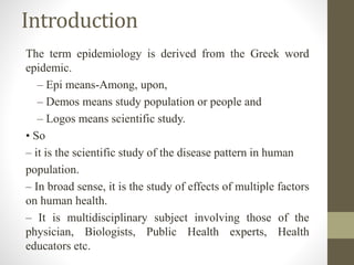 Introduction
The term epidemiology is derived from the Greek word
epidemic.
– Epi means-Among, upon,
– Demos means study population or people and
– Logos means scientific study.
• So
– it is the scientific study of the disease pattern in human
population.
– In broad sense, it is the study of effects of multiple factors
on human health.
– It is multidisciplinary subject involving those of the
physician, Biologists, Public Health experts, Health
educators etc.
 