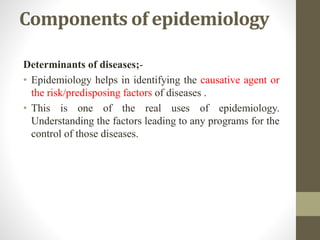 Components of epidemiology
Determinants of diseases;-
• Epidemiology helps in identifying the causative agent or
the risk/predisposing factors of diseases .
• This is one of the real uses of epidemiology.
Understanding the factors leading to any programs for the
control of those diseases.
 