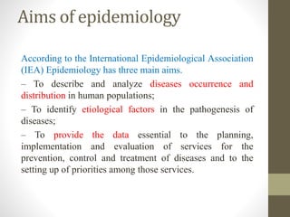 Aims of epidemiology
According to the International Epidemiological Association
(IEA) Epidemiology has three main aims.
– To describe and analyze diseases occurrence and
distribution in human populations;
– To identify etiological factors in the pathogenesis of
diseases;
– To provide the data essential to the planning,
implementation and evaluation of services for the
prevention, control and treatment of diseases and to the
setting up of priorities among those services.
 