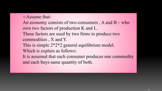 Assume that-
An economy consists of two consumers , A and B – who
own two factors of production K and L.
These factors are used by two firms to produce two
commodities , X and Y.
This is simple 2*2*2 general equilibrium model.
Which is explain as follows:
It is assumed that each consumer produces one commodity
and each buys same quantity of both.
12
 