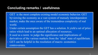 1. GET is the most complete existing model economic behavior. GET
byviewing the economy as a vast system of mutualy interdependent
market, make the once aware of the tremendous complexity of real
world.
2. Under certain assumption the GET has a solution. It yield a set of price
ratios which lead to an optimal allocation of resources.
3. It used as a norm to judge the significance and implications of
derivatives of the various markets from the ‘ideal’ state of equilibrium.
4. GET can be helpful in the resolution of macro- economics
controversies.
16
Concluding remarks / usefulness
 