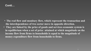 7
• The real flow and monitary flow, which represent the transaction and
the interdependence of two sector move in opposite direction.
• They are linked by the price of goods and services economic system is
in equilibrium when a set of price attained at which magnitude on the
income flow from firms to households is equal to the magnitude of
money expenditure flow from households to firms.
Conti…
 