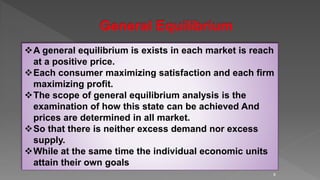 9
A general equilibrium is exists in each market is reach
at a positive price.
Each consumer maximizing satisfaction and each firm
maximizing profit.
The scope of general equilibrium analysis is the
examination of how this state can be achieved And
prices are determined in all market.
So that there is neither excess demand nor excess
supply.
While at the same time the individual economic units
attain their own goals
 