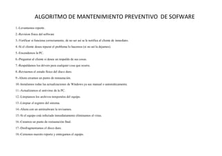 ALGORITMO DE MANTENIMIENTO PREVENTIVO DE SOFWARE
1.-Levantamos reporte.
2.-Revision física del software
3.-Verificar si funciona correctamente, de no ser así se le notifica al cliente de inmediato.
4.-Si el cliente desea reparar el problema lo hacemos (si no así la dejamos).
5.-Encendemos la PC.
6.-Preguntar al cliente si desea un respaldo de sus cosas.
7.-Respaldamos los drivers para cualquier cosa que ocurra.
8.-Revisamos el estado físico del disco duro.
9.-Ahora creamos un punto de restauración.
10.-Instalamos todas las actualizaciones de Windows ya sea manual o automáticamente.
11.-Actualizamos el antivirus de la PC.
12.-Limpiamos los archivos temporales del equipo.
13.-Limpiar el registro del sistema.
14.-Ahora con un antimalware la revisamos.
15.-Si el equipo está infectado inmediatamente eliminamos el virus.
16.-Creamos un punto de restauración final.
17.-Desfragmentamos el disco duro.
18.-Cerramos nuestro reporte y entregamos el equipo.
 