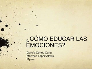 ¿CÓMO EDUCAR LAS
EMOCIONES?
García Cortés Carla
Malváez López Alexis
Myrna
 