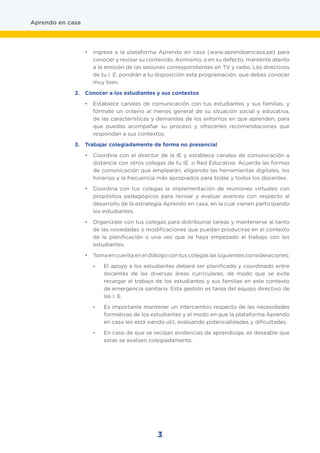3
Aprendo en casa
•	 Ingresa a la plataforma Aprendo en casa (www.aprendoencasa.pe) para
conocer y revisar su contenido. Asimismo, o en su defecto, mantente atento
a la emisión de las sesiones correspondientes en TV y radio. Los directivos
de tu I. E. pondrán a tu disposición esta programación, que debes conocer
muy bien.
2.	 Conocer a los estudiantes y sus contextos
•	 Establece canales de comunicación con tus estudiantes y sus familias, y
fórmate un criterio al menos general de su situación social y educativa,
de las características y demandas de los entornos en que aprenden, para
que puedas acompañar su proceso y ofrecerles recomendaciones que
respondan a sus contextos.
3.	 Trabajar colegiadamente de forma no presencial
•	 Coordina con el director de la IE y establece canales de comunicación a
distancia con otros colegas de tu IE. o Red Educativa. Acuerda las formas
de comunicación que emplearán, eligiendo las herramientas digitales, los
horarios y la frecuencia más apropiados para todas y todos los docentes.
•	 Coordina con tus colegas la implementación de reuniones virtuales con
propósitos pedagógicos para revisar y evaluar avances con respecto al
desarrollo de la estrategia Aprendo en casa, en la cual vienen participando
los estudiantes.
•	 Organízate con tus colegas para distribuirse tareas y mantenerse al tanto
de las novedades o modificaciones que puedan producirse en el contexto
de la planificación o una vez que se haya empezado el trabajo con los
estudiantes.
•	 Toma en cuenta en el diálogo con tus colegas las siguientes consideraciones:
-	 El apoyo a los estudiantes deberá ser planificado y coordinado entre
docentes de las diversas áreas curriculares, de modo que se evite
recargar el trabajo de los estudiantes y sus familias en este contexto
de emergencia sanitaria. Esta gestión es tarea del equipo directivo de
las I. E.
-	 Es importante mantener un intercambio respecto de las necesidades
formativas de los estudiantes y el modo en que la plataforma Aprendo
en casa les está siendo útil, evaluando potencialidades y dificultades.
-	 En caso de que se recojan evidencias de aprendizaje, es deseable que
estas se evalúen colegiadamente.
 
