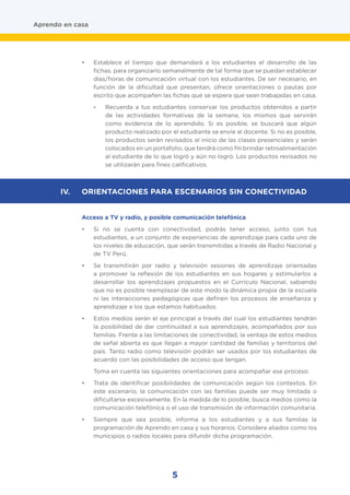 5
Aprendo en casa
•	 Establece el tiempo que demandará a los estudiantes el desarrollo de las
fichas, para organizarlo semanalmente de tal forma que se puedan establecer
días/horas de comunicación virtual con los estudiantes. De ser necesario, en
función de la dificultad que presentan, ofrece orientaciones o pautas por
escrito que acompañen las fichas que se espera que sean trabajadas en casa.
-	 Recuerda a tus estudiantes conservar los productos obtenidos a partir
de las actividades formativas de la semana, los mismos que servirán
como evidencia de lo aprendido. Si es posible, se buscará que algún
producto realizado por el estudiante se envíe al docente. Si no es posible,
los productos serán revisados al inicio de las clases presenciales y serán
colocados en un portafolio, que tendrá como fin brindar retroalimentación
al estudiante de lo que logró y aún no logró. Los productos revisados no
se utilizarán para fines calificativos.
Acceso a TV y radio, y posible comunicación telefónica
•	 Si no se cuenta con conectividad, podrás tener acceso, junto con tus
estudiantes, a un conjunto de experiencias de aprendizaje para cada uno de
los niveles de educación, que serán transmitidas a través de Radio Nacional y
de TV Perú.
•	 Se transmitirán por radio y televisión sesiones de aprendizaje orientadas
a promover la reflexión de los estudiantes en sus hogares y estimularlos a
desarrollar los aprendizajes propuestos en el Currículo Nacional, sabiendo
que no es posible reemplazar de este modo la dinámica propia de la escuela
ni las interacciones pedagógicas que definen los procesos de enseñanza y
aprendizaje a los que estamos habituados.
•	 Estos medios serán el eje principal a través del cual los estudiantes tendrán
la posibilidad de dar continuidad a sus aprendizajes, acompañados por sus
familias. Frente a las limitaciones de conectividad, la ventaja de estos medios
de señal abierta es que llegan a mayor cantidad de familias y territorios del
país. Tanto radio como televisión podrán ser usados por los estudiantes de
acuerdo con las posibilidades de acceso que tengan.
Toma en cuenta las siguientes orientaciones para acompañar ese proceso:
•	 Trata de identificar posibilidades de comunicación según los contextos. En
este escenario, la comunicación con las familias puede ser muy limitada o
dificultarse excesivamente. En la medida de lo posible, busca medios como la
comunicación telefónica o el uso de transmisión de información comunitaria.
•	 Siempre que sea posible, informa a los estudiantes y a sus familias la
programación de Aprendo en casa y sus horarios. Considera aliados como los
municipios o radios locales para difundir dicha programación.
IV.	 ORIENTACIONES PARA ESCENARIOS SIN CONECTIVIDAD
 