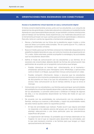 Acceso a la plataforma virtual Aprendo en casa y comunicación digital
Si tienes conectividad tendrás acceso, junto con tus estudiantes, a un conjunto de
experiencias de aprendizaje y materiales educativos colocados en la plataforma de
Aprendo en casa (www.aprendoencasa.pe), la que también contiene orientaciones
para el trabajo con las familias. Estas experiencias y los materiales educativos son
la herramienta principal con que cuentas para promover aprendizajes a distancia.
Para ello, toma en cuenta las siguientes orientaciones pedagógicas:
•	 Revisa y familiarízate con las fichas de la plataforma según niveles y ciclos
para las áreas curriculares seleccionadas. Ten en cuenta que en TV y radio se
trabajarán contenidos similares.
•	 Busca el medio para que las familias conozcan los materiales dispuestos en la
plataforma digital Aprendo en casa, así como los horarios de programación en
TV y radio. Sobre esta base, podrás acompañar la estrategia y las actividades
que los estudiantes desarrollen.
•	 Define el modo de comunicación con los estudiantes y sus familias. En el
escenario de conectividad, deberás decidir las formas de comunicación más
pertinentes de acuerdo con el propósito comunicativo que tengas:
-	 Puedes interactuar en tiempo real —directamente, en el momento—
empleando aplicativos para mensajería como WhatsApp o aplicaciones
como el Zoom o el Skype, que permiten incluso comunicación en video.
-	 Puedes compartir información, tareas o recursos que los estudiantes
revisarán en otro momento, empleando el correo electrónico o repositorios
de documentos en línea a los que los estudiantes o sus familias tengan
acceso. Esta comunicación se da en tiempo distinto al que se envía el
mensaje.
•	 Comunícate con tus estudiantes y sus familias para averiguar qué actividades
de la plataforma virtual han logrado desarrollar, y decide, según las condiciones
de tus estudiantes, si conviene seleccionar o enfatizar el trabajo de algunas
de ellas, o si los estudiantes desarrollarán las fichas del modo en que son
propuestas.
•	 De acuerdo con las posibilidades de comunicación con los estudiantes y
familias, averigua sus avances y dificultades, y según las posibilidades reales
de estas realiza ajustes sobre los siguientes puntos:
-	 El tipo de actividades que realizan. Puede ocurrir que alguna actividad
no responda a los saberes previos del grupo, por lo que será necesario
plantear adecuaciones o una tarea particular para las características
específicas del grupo.
-	 La organización del tiempo. Es probable que el tiempo destinado en los
hogares no sea el que se requiere para desarrollar las actividades, por
lo que será necesario orientar a las familias para que tengan un mejor
aprovechamiento del tiempo.
Aprendo en casa
III.	 ORIENTACIONES PARA ESCENARIOS CON CONECTIVIDAD
4
 