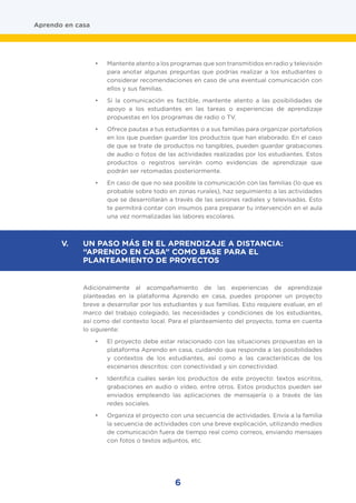 6
Aprendo en casa
•	 Mantente atento a los programas que son transmitidos en radio y televisión
para anotar algunas preguntas que podrías realizar a los estudiantes o
considerar recomendaciones en caso de una eventual comunicación con
ellos y sus familias.
•	 Si la comunicación es factible, mantente atento a las posibilidades de
apoyo a los estudiantes en las tareas o experiencias de aprendizaje
propuestas en los programas de radio o TV.
•	 Ofrece pautas a tus estudiantes o a sus familias para organizar portafolios
en los que puedan guardar los productos que han elaborado. En el caso
de que se trate de productos no tangibles, pueden guardar grabaciones
de audio o fotos de las actividades realizadas por los estudiantes. Estos
productos o registros servirán como evidencias de aprendizaje que
podrán ser retomadas posteriormente.
•	 En caso de que no sea posible la comunicación con las familias (lo que es
probable sobre todo en zonas rurales), haz seguimiento a las actividades
que se desarrollarán a través de las sesiones radiales y televisadas. Esto
te permitirá contar con insumos para preparar tu intervención en el aula
una vez normalizadas las labores escolares.
Adicionalmente al acompañamiento de las experiencias de aprendizaje
planteadas en la plataforma Aprendo en casa, puedes proponer un proyecto
breve a desarrollar por los estudiantes y sus familias. Esto requiere evaluar, en el
marco del trabajo colegiado, las necesidades y condiciones de los estudiantes,
así como del contexto local. Para el planteamiento del proyecto, toma en cuenta
lo siguiente:
•	 El proyecto debe estar relacionado con las situaciones propuestas en la
plataforma Aprendo en casa, cuidando que responda a las posibilidades
y contextos de los estudiantes, así como a las características de los
escenarios descritos: con conectividad y sin conectividad.
•	 Identifica cuáles serán los productos de este proyecto: textos escritos,
grabaciones en audio o vídeo, entre otros. Estos productos pueden ser
enviados empleando las aplicaciones de mensajería o a través de las
redes sociales.
•	 Organiza el proyecto con una secuencia de actividades. Envía a la familia
la secuencia de actividades con una breve explicación, utilizando medios
de comunicación fuera de tiempo real como correos, enviando mensajes
con fotos o textos adjuntos, etc.
V. 	 UN PASO MÁS EN EL APRENDIZAJE A DISTANCIA:
“APRENDO EN CASA” COMO BASE PARA EL
PLANTEAMIENTO DE PROYECTOS
 