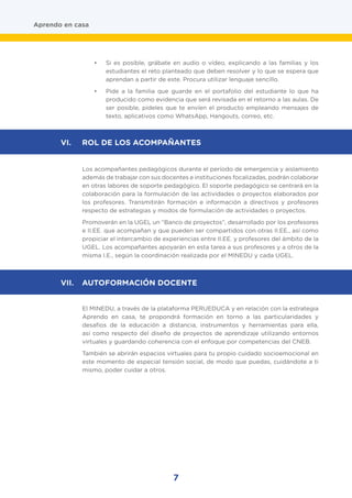 7
•	 Si es posible, grábate en audio o vídeo, explicando a las familias y los
estudiantes el reto planteado que deben resolver y lo que se espera que
aprendan a partir de este. Procura utilizar lenguaje sencillo.
•	 Pide a la familia que guarde en el portafolio del estudiante lo que ha
producido como evidencia que será revisada en el retorno a las aulas. De
ser posible, pídeles que te envíen el producto empleando mensajes de
texto, aplicativos como WhatsApp, Hangouts, correo, etc.
Los acompañantes pedagógicos durante el período de emergencia y aislamiento
además de trabajar con sus docentes e instituciones focalizadas, podrán colaborar
en otras labores de soporte pedagógico. El soporte pedagógico se centrará en la
colaboración para la formulación de las actividades o proyectos elaborados por
los profesores. Transmitirán formación e información a directivos y profesores
respecto de estrategias y modos de formulación de actividades o proyectos.
Promoverán en la UGEL un “Banco de proyectos”, desarrollado por los profesores
e II.EE. que acompañan y que pueden ser compartidos con otras II.EE., así como
propiciar el intercambio de experiencias entre II.EE. y profesores del ámbito de la
UGEL. Los acompañantes apoyarán en esta tarea a sus profesores y a otros de la
misma I.E., según la coordinación realizada por el MINEDU y cada UGEL.
El MINEDU, a través de la plataforma PERUEDUCA y en relación con la estrategia
Aprendo en casa, te propondrá formación en torno a las particularidades y
desafíos de la educación a distancia, instrumentos y herramientas para ella,
así como respecto del diseño de proyectos de aprendizaje utilizando entornos
virtuales y guardando coherencia con el enfoque por competencias del CNEB.
También se abrirán espacios virtuales para tu propio cuidado socioemocional en
este momento de especial tensión social, de modo que puedas, cuidándote a ti
mismo, poder cuidar a otros.
Aprendo en casa
VI.	 ROL DE LOS ACOMPAÑANTES
VII.	 AUTOFORMACIÓN DOCENTE
 