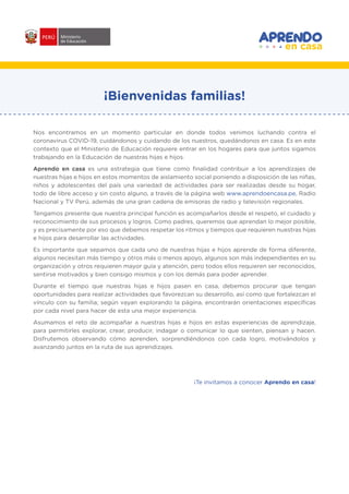 #APRENDOENCASA
¡Bienvenidas familias!
Nos encontramos en un momento particular en donde todos venimos luchando contra el
coronavirus COVID-19, cuidándonos y cuidando de los nuestros, quedándonos en casa. Es en este
contexto que el Ministerio de Educación requiere entrar en los hogares para que juntos sigamos
trabajando en la Educación de nuestras hijas e hijos.
Aprendo en casa es una estrategia que tiene como finalidad contribuir a los aprendizajes de
nuestras hijas e hijos en estos momentos de aislamiento social poniendo a disposición de las niñas,
niños y adolescentes del país una variedad de actividades para ser realizadas desde su hogar,
todo de libre acceso y sin costo alguno, a través de la página web www.aprendoencasa.pe, Radio
Nacional y TV Perú, además de una gran cadena de emisoras de radio y televisión regionales.
Tengamos presente que nuestra principal función es acompañarlos desde el respeto, el cuidado y
reconocimiento de sus procesos y logros. Como padres, queremos que aprendan lo mejor posible,
y es precisamente por eso que debemos respetar los ritmos y tiempos que requieren nuestras hijas
e hijos para desarrollar las actividades.
Es importante que sepamos que cada uno de nuestras hijas e hijos aprende de forma diferente,
algunos necesitan más tiempo y otros más o menos apoyo, algunos son más independientes en su
organización y otros requieren mayor guía y atención, pero todos ellos requieren ser reconocidos,
sentirse motivados y bien consigo mismos y con los demás para poder aprender.
Durante el tiempo que nuestras hijas e hijos pasen en casa, debemos procurar que tengan
oportunidades para realizar actividades que favorezcan su desarrollo, así como que fortalezcan el
vínculo con su familia; según vayan explorando la página, encontrarán orientaciones específicas
por cada nivel para hacer de esta una mejor experiencia.
Asumamos el reto de acompañar a nuestras hijas e hijos en estas experiencias de aprendizaje,
para permitirles explorar, crear, producir, indagar o comunicar lo que sienten, piensan y hacen.
Disfrutemos observando cómo aprenden, sorprendiéndonos con cada logro, motivándolos y
avanzando juntos en la ruta de sus aprendizajes.
¡Te invitamos a conocer Aprendo en casa!
 